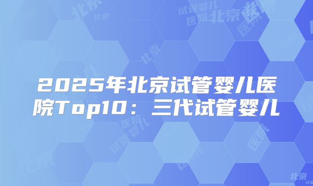 2025年北京试管婴儿医院Top10：三代试管婴儿