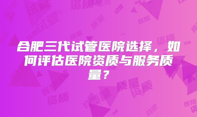 合肥三代试管医院选择，如何评估医院资质与服务质量？