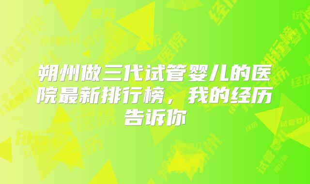 朔州做三代试管婴儿的医院最新排行榜，我的经历告诉你