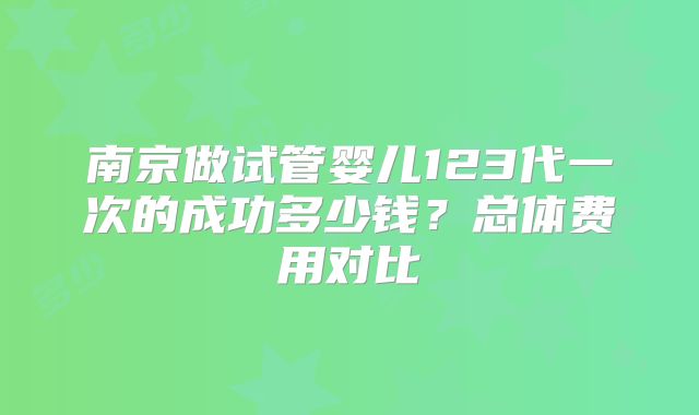 南京做试管婴儿123代一次的成功多少钱?总体费用对比
