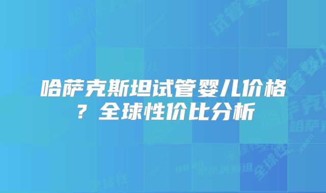 哈萨克斯坦试管婴儿价格？全球性价比分析