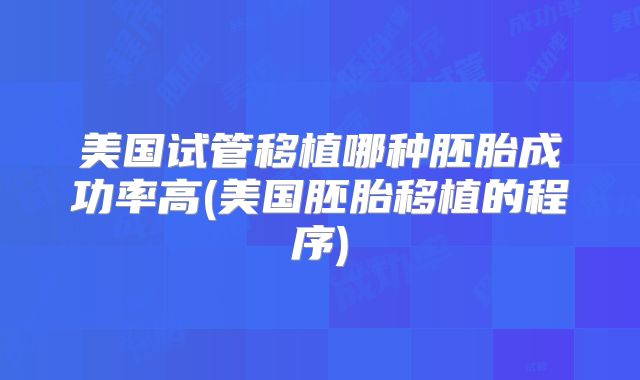 美国试管移植哪种胚胎成功率高(美国胚胎移植的程序)