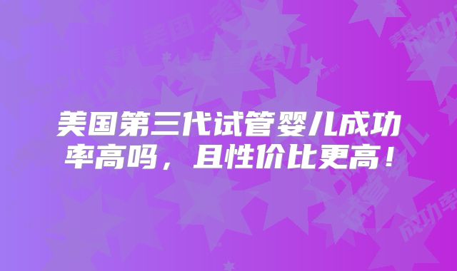 美国第三代试管婴儿成功率高吗,且性价比更高!
