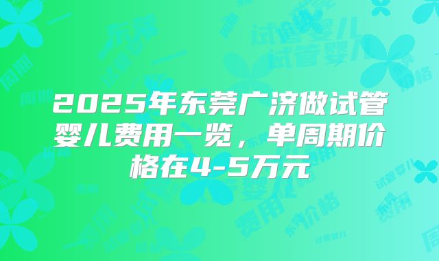 2025年东莞广济做试管婴儿费用一览,单周期价格在4-5万元