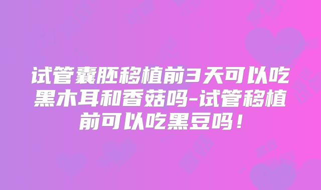 试管囊胚移植前3天可以吃黑木耳和香菇吗-试管移植前可以吃黑豆吗！