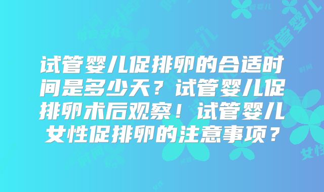 试管婴儿促排卵的合适时间是多少天？试管婴儿促排卵术后观察！试管婴儿女性促排卵的注意事项？