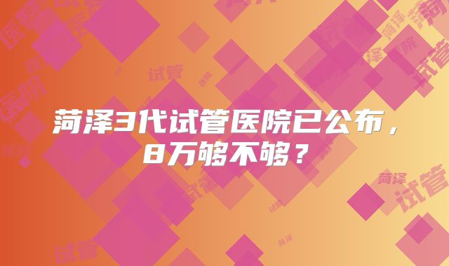 菏泽3代试管医院已公布，8万够不够？