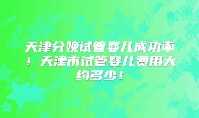 天津分娩试管婴儿成功率！天津市试管婴儿费用大约多少！