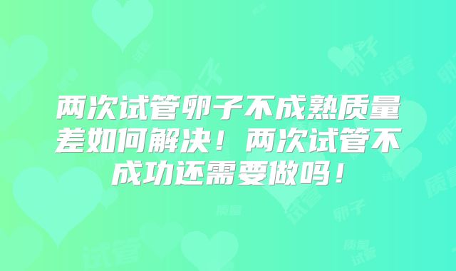 两次试管卵子不成熟质量差如何解决！两次试管不成功还需要做吗！