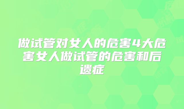 做试管对女人的危害4大危害女人做试管的危害和后遗症