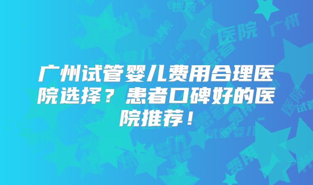 广州试管婴儿费用合理医院选择？患者口碑好的医院推荐！