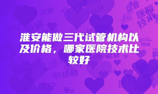 淮安能做三代试管机构以及价格,哪家医院技术比较好