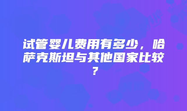 试管婴儿费用有多少，哈萨克斯坦与其他国家比较？
