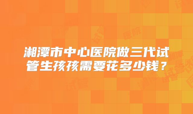 湘潭市中心医院做三代试管生孩孩需要花多少钱?