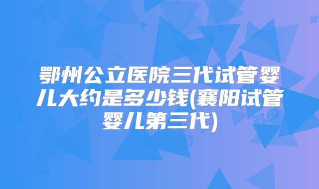 鄂州公立医院三代试管婴儿大约是多少钱(襄阳试管婴儿第三代)