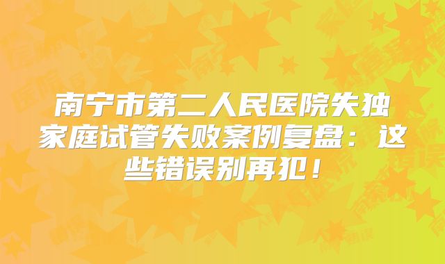 南宁市第二人民医院失独家庭试管失败案例复盘：这些错误别再犯！