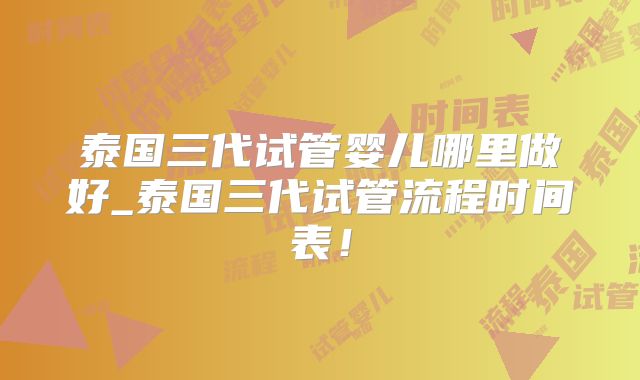 泰国三代试管婴儿哪里做好_泰国三代试管流程时间表!