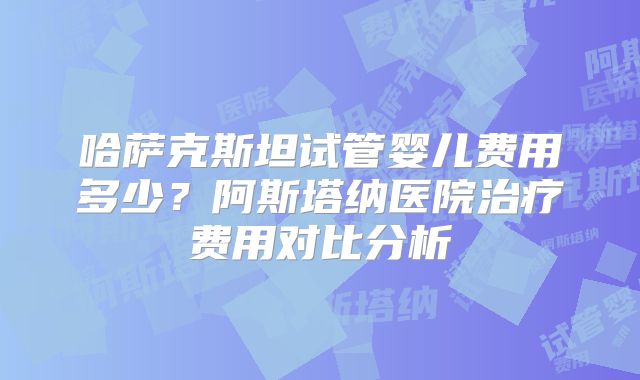 哈萨克斯坦试管婴儿费用多少?阿斯塔纳医院治疗费用对比分析