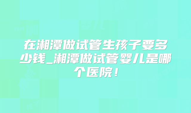 在湘潭做试管生孩子要多少钱_湘潭做试管婴儿是哪个医院！