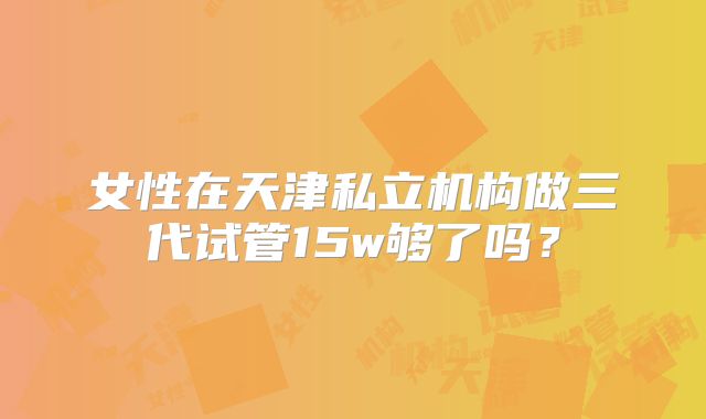 女性在天津私立机构做三代试管15w够了吗？