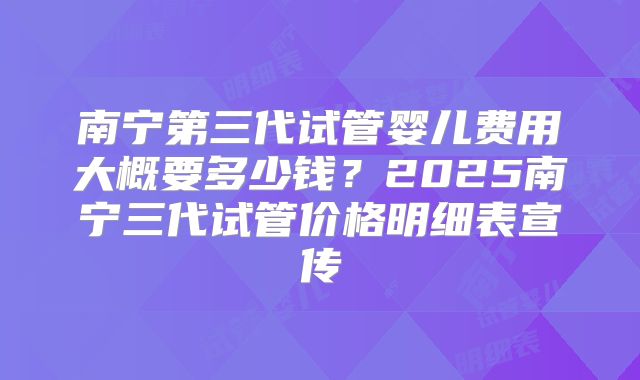 南宁第三代试管婴儿费用大概要多少钱？2025南宁三代试管价格明细表宣传