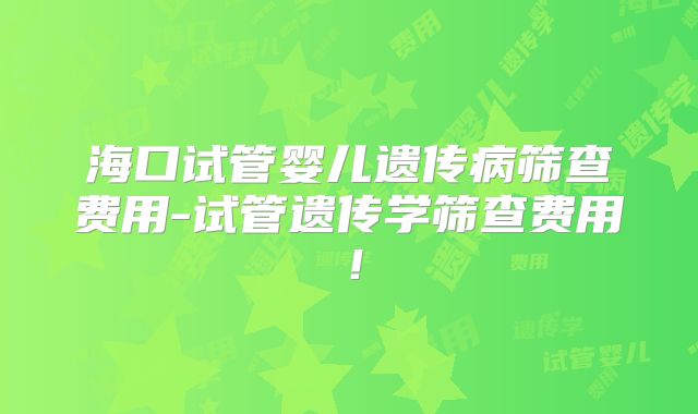海口试管婴儿遗传病筛查费用-试管遗传学筛查费用!