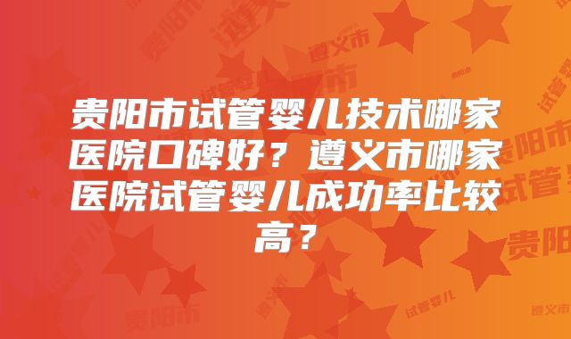 贵阳市试管婴儿技术哪家医院口碑好？遵义市哪家医院试管婴儿成功率比较高？