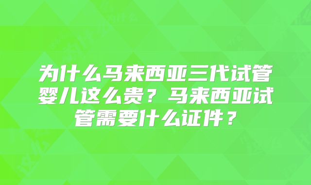 为什么马来西亚三代试管婴儿这么贵？马来西亚试管需要什么证件？