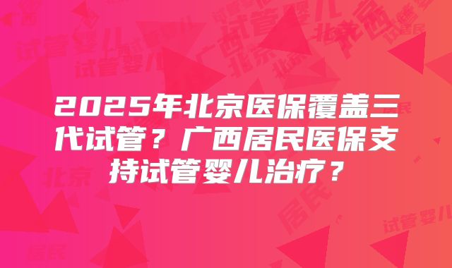 2025年北京医保覆盖三代试管？广西居民医保支持试管婴儿治疗？