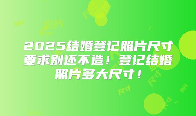 2025结婚登记照片尺寸要求别还不造！登记结婚照片多大尺寸！