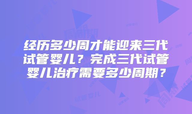 经历多少周才能迎来三代试管婴儿？完成三代试管婴儿治疗需要多少周期？