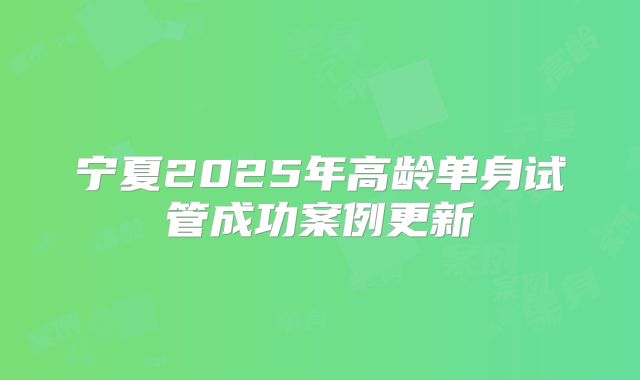宁夏2025年高龄单身试管成功案例更新
