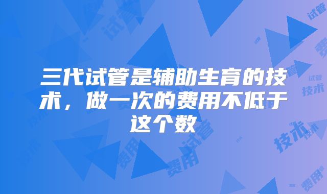 三代试管是辅助生育的技术，做一次的费用不低于这个数
