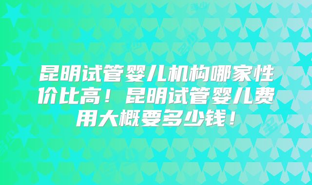 昆明试管婴儿机构哪家性价比高！昆明试管婴儿费用大概要多少钱！