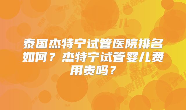 泰国杰特宁试管医院排名如何？杰特宁试管婴儿费用贵吗？