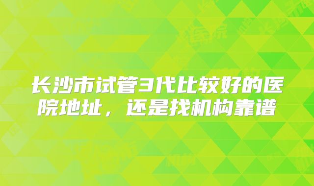 长沙市试管3代比较好的医院地址,还是找机构靠谱