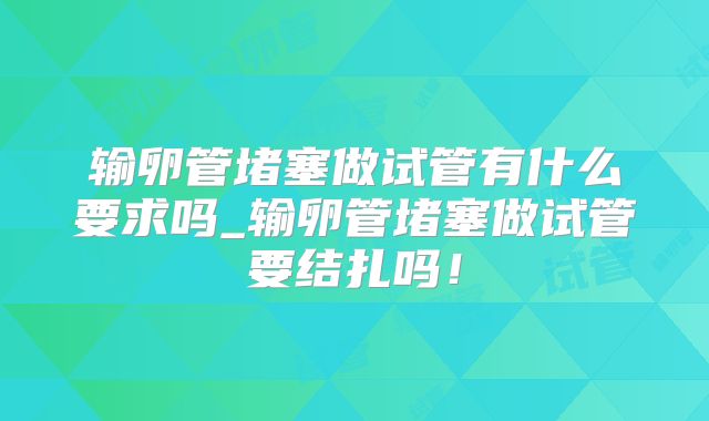 输卵管堵塞做试管有什么要求吗_输卵管堵塞做试管要结扎吗！
