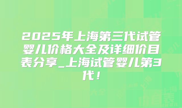 2025年上海第三代试管婴儿价格大全及详细价目表分享_上海试管婴儿第3代!