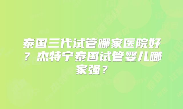 泰国三代试管哪家医院好？杰特宁泰国试管婴儿哪家强？