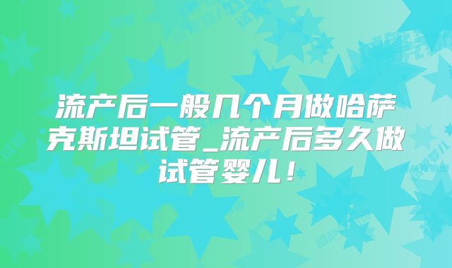 流产后一般几个月做哈萨克斯坦试管_流产后多久做试管婴儿！