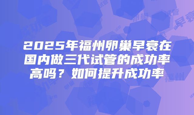 2025年福州卵巢早衰在国内做三代试管的成功率高吗？如何提升成功率