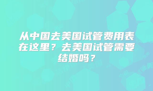 从中国去美国试管费用表在这里？去美国试管需要结婚吗？
