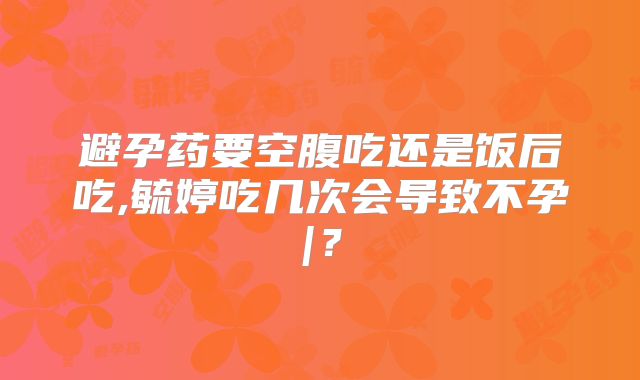 避孕药要空腹吃还是饭后吃,毓婷吃几次会导致不孕|？