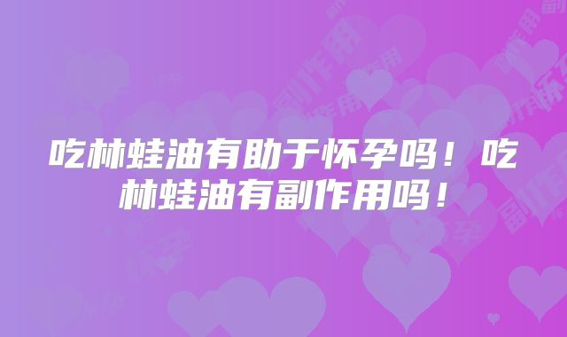 吃林蛙油有助于怀孕吗！吃林蛙油有副作用吗！
