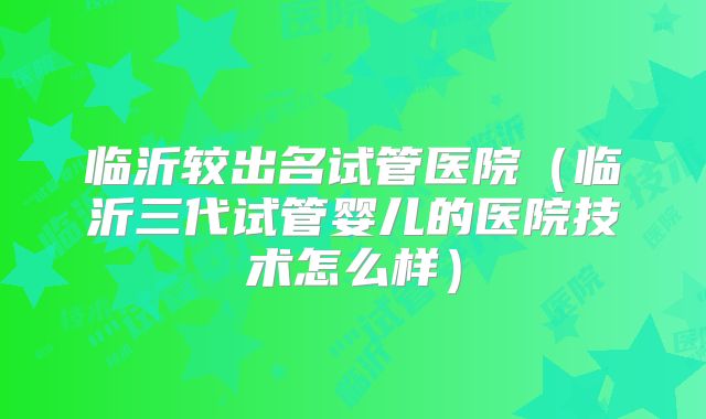 临沂较出名试管医院（临沂三代试管婴儿的医院技术怎么样）