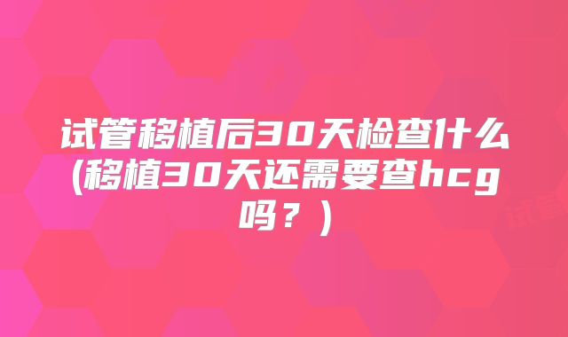 试管移植后30天检查什么(移植30天还需要查hcg吗？)