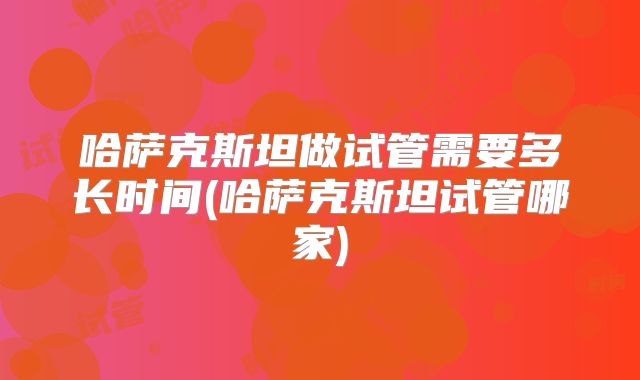 哈萨克斯坦做试管需要多长时间(哈萨克斯坦试管哪家)