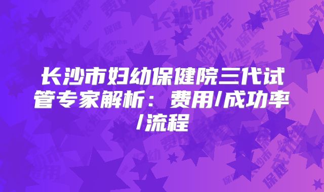 长沙市妇幼保健院三代试管专家解析：费用/成功率/流程