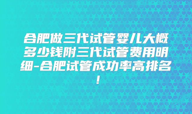合肥做三代试管婴儿大概多少钱附三代试管费用明细-合肥试管成功率高排名！