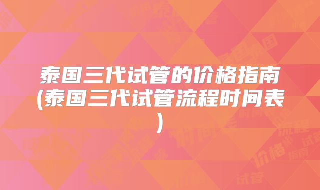 泰国三代试管的价格指南(泰国三代试管流程时间表)